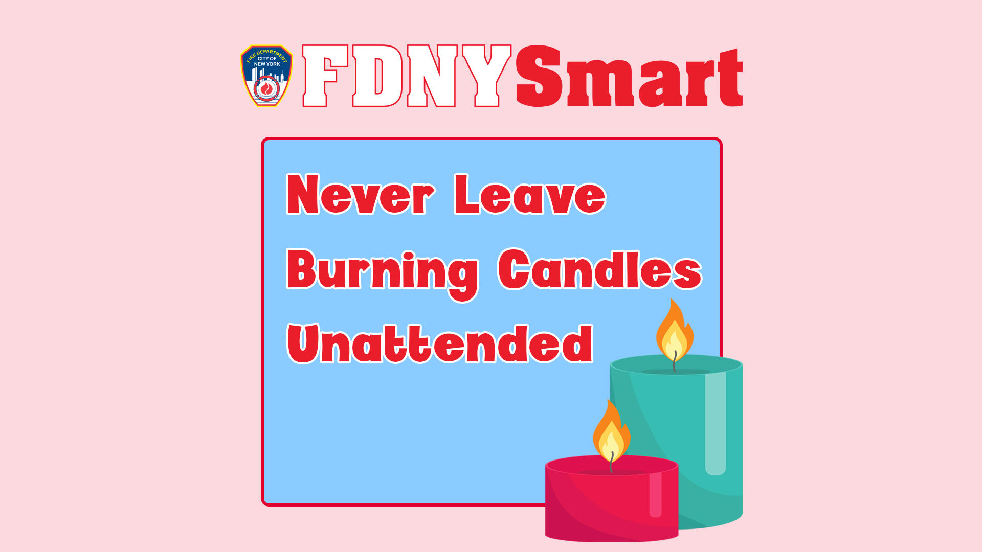 Be FDNYSmart Never leave burning candles unattended. (Fire