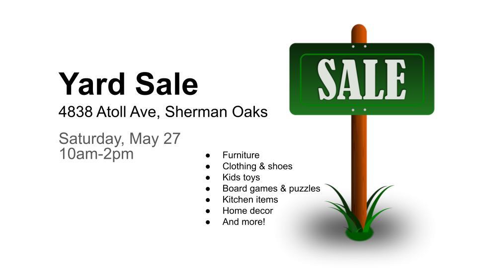 Yard Sale 4838 Atoll Ave, Sherman Oaks Saturday, May 27 10am-2pm Furniture Clothing shoes Kids toys Board games puzzles Kitchen items Home decor And more! 